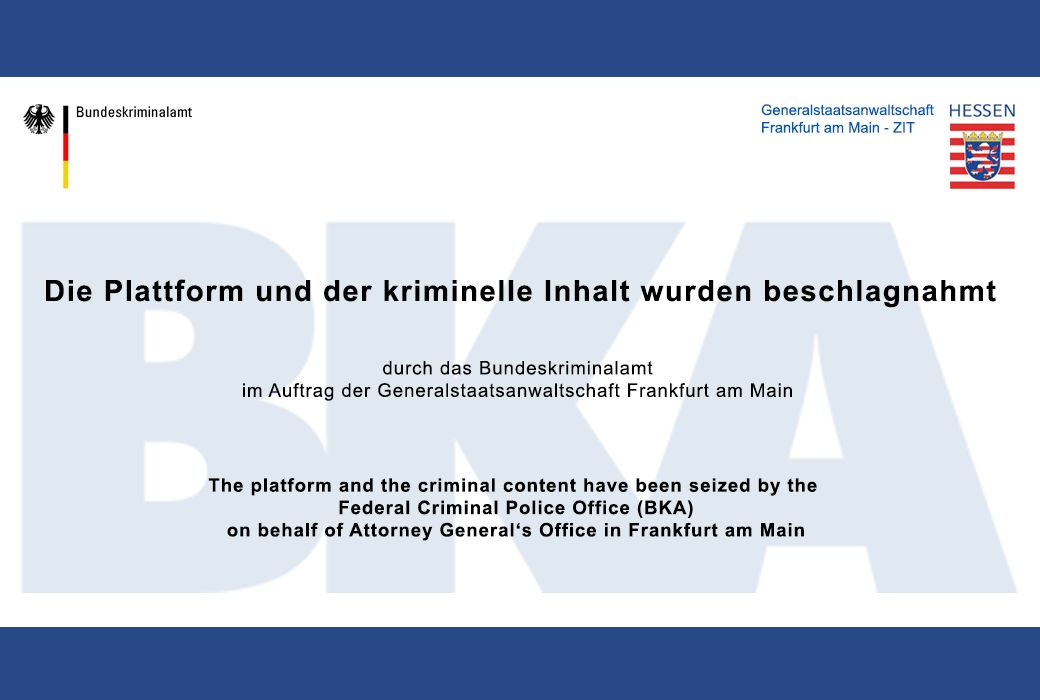 Die Plattform und der kriminelle Inhalt wurden beschlagnahmt durch das Bundeskriminalamt im Auftrag der Generalstaatsanwaltschaft Frankfurt am Main. The platform and the criminal content have been seized by the Federal Criminal Police Office (BKA) on behalf of Attorney General's Office in Frankfurt am Main.